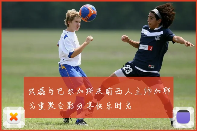 武磊与巴尔加斯及前西人主帅加耶戈重聚合影分享快乐时光