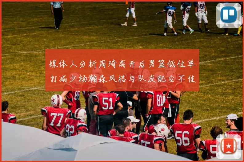媒体人分析周琦离开后男篮低位单打减少杨瀚森风格与队友配合不佳