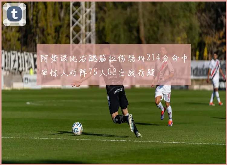 阿努诺比右腿筋拉伤场均214分命中率惊人对阵76人G3出战存疑