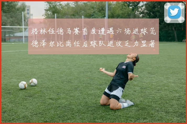 格林伍德马赛首度遭遇六场进球荒德泽尔比离任后球队进攻乏力显著