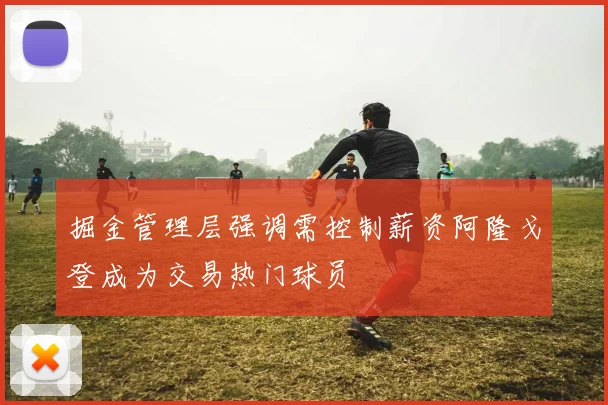 掘金管理层强调需控制薪资阿隆戈登成为交易热门球员