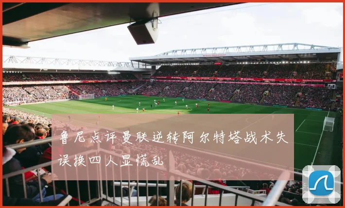 鲁尼点评曼联逆转阿尔特塔战术失误换四人显慌乱