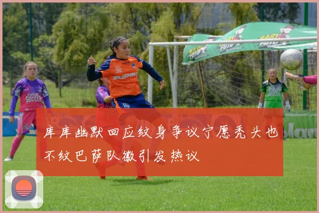 库库幽默回应纹身争议宁愿秃头也不纹巴萨队徽引发热议
