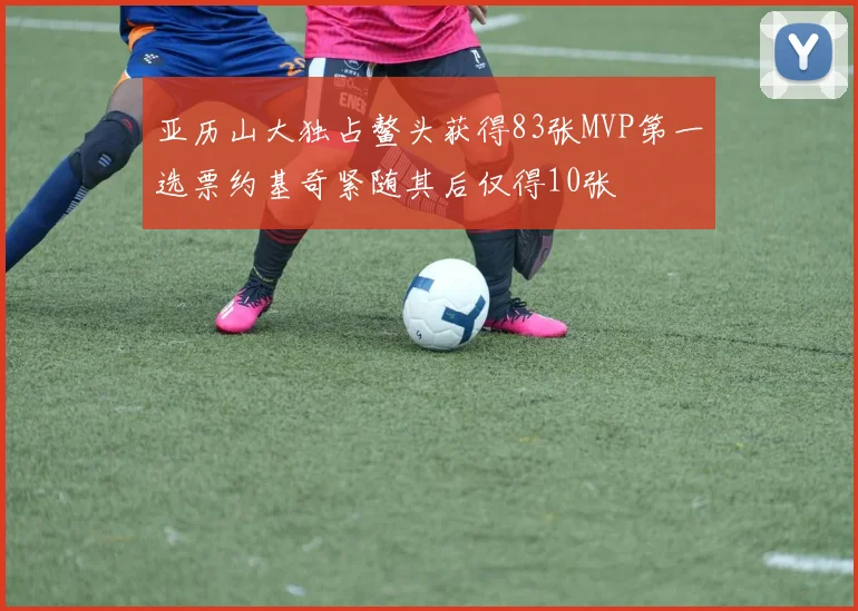 亚历山大独占鳌头获得83张MVP第一选票约基奇紧随其后仅得10张