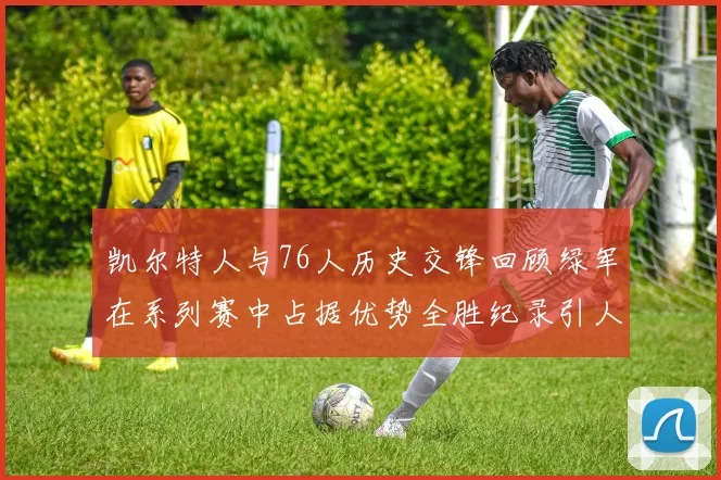 凯尔特人与76人历史交锋回顾绿军在系列赛中占据优势全胜纪录引人关注