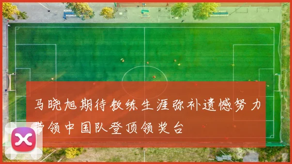 马晓旭期待教练生涯弥补遗憾努力带领中国队登顶领奖台