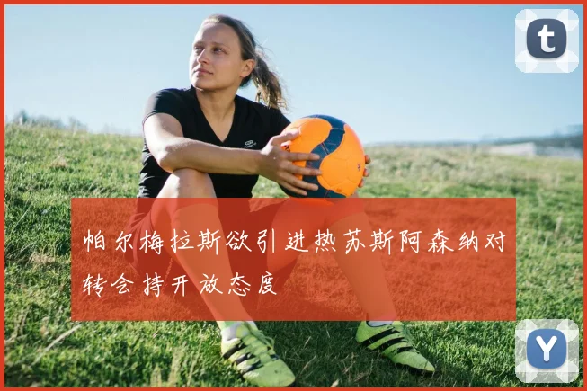 帕尔梅拉斯欲引进热苏斯阿森纳对转会持开放态度