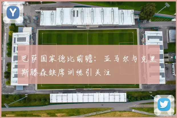 巴萨国家德比前瞻：亚马尔与克里斯滕森缺席训练引关注