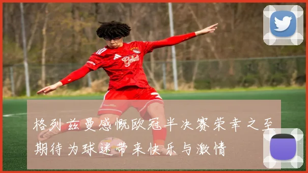 格列兹曼感慨欧冠半决赛荣幸之至期待为球迷带来快乐与激情