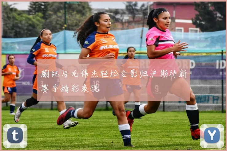 蒯纪与毛伟杰轻松合影归沪期待新赛季精彩表现