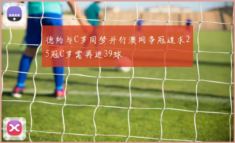 德约与C罗同梦并行澳网争冠追求25冠C罗需再进39球