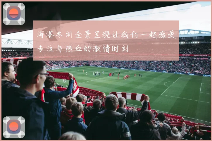 海港冬训全景呈现让我们一起感受专注与热血的激情时刻