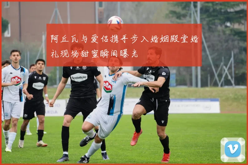 阿丘瓦与爱侣携手步入婚姻殿堂婚礼现场甜蜜瞬间曝光