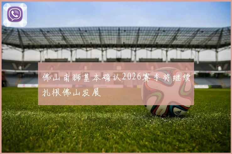 佛山南狮基本确认2026赛季将继续扎根佛山发展