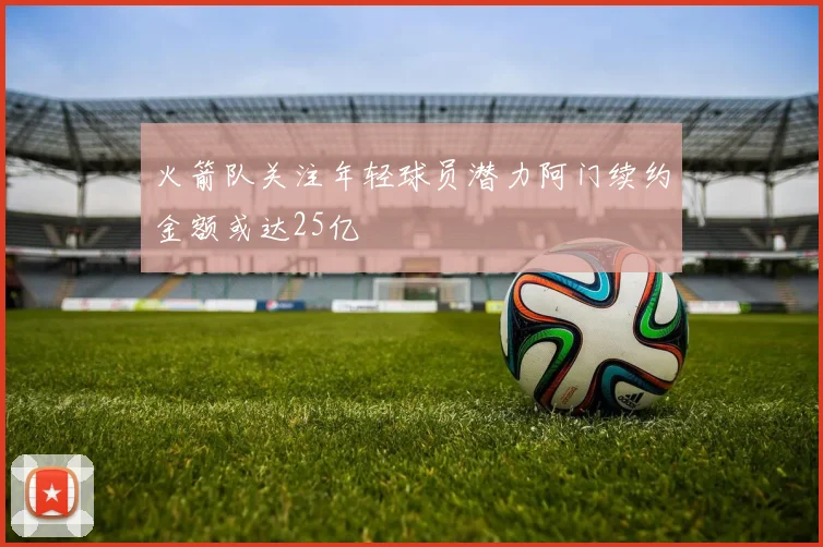 火箭队关注年轻球员潜力阿门续约金额或达25亿