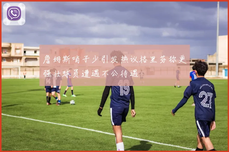 詹姆斯哨子少引发热议格里芬称更强壮球员遭遇不公待遇