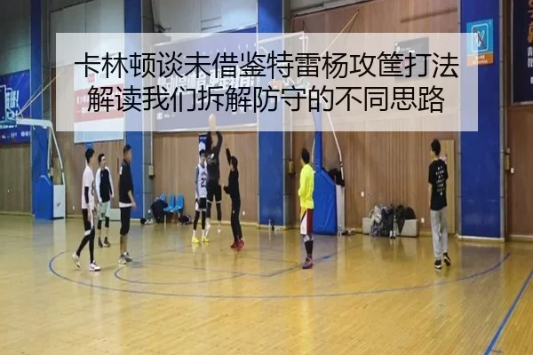 卡林顿谈未借鉴特雷杨攻筐打法 解读我们拆解防守的不同思路